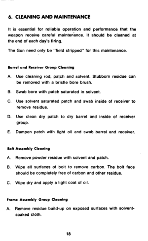 Page 206. CLEANING AND 
It is essential for reliable operation and performance. that the 
weapon receive careful maintenance. It should be cleaned at 
the end of each day’s firing. 
The Gun need only be “field stripped” for this maintenance. 
Barrel and Receiver Group Cleaning 
A. 
B. 
C. 
D. 
E. 
Bolt 
A. 
6. Use cleaning rod, patch and solvent. Stubborn residue can 
be removed with a bristle bore brush. 
Swab bore with patch saturated in solvent. 
Use solvent saturated patch and swab inside of receiver to...