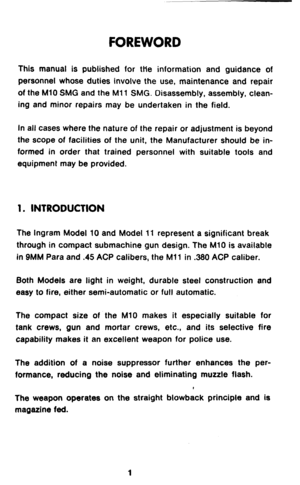 Page 3FOREWORD 
This manual is published for the information and guidance of 
personnel whose duties involve the use, maintenance and repair 
of the Ml0 SMG and the Ml1 SMG. Disassembly, assembly, clean- 
ing and minor repairs may be undertaken in the field. 
In all cases where the nature of the repair or adjustment is beyond 
the scope of facilities of the unit, the Manufacturer should be in- 
formed in order that trained personnel with suitable tools and 
equipment may be provided. 
1. INTRODUCTION 
The...