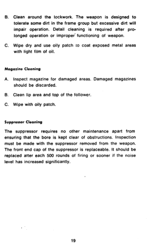 Page 21B. Clean around the lockwork. The weapon is designed to 
tolerate some dirt in the frame group but excessive dirt will 
impair operation. Detail cleaning is required after pro- 
longed operation or improper’ functioning of weapon. 
C. Wipe dry and use oily patch to coat exposed metal areas 
with light film of oil. 
Magazine Cleaning 
A. Inspect magazine for damaged areas. Damaged magazines 
should be discarded. 
B. Clean lip area and top of the follower. 
C. Wipe with oily patch. 
Suppressor Cleaning...
