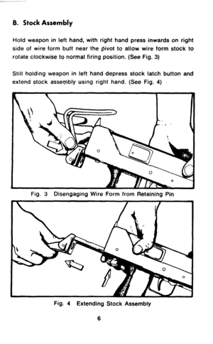 Page 86. Stock Assembly 
Hold weapon in left hand, with right hand press inwards on right 
side of wire form butt near the pivot to allow wire form stock to 
rotate clockwise to normal firing position. (See Fig. 3) 
Still holding weapon in left hand depress stock latch button and 
extend stock assembly using right hand. (See Fig. 4) 
Fig. 3 Disengaging Wire Form from Retaining Pin 
Fig. 4 Extending Stock Assembly 
6  