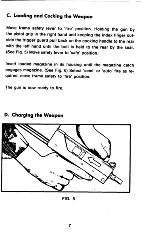 Page 9C. loading and Cocking the Weapon 
Move frame safety lever to ‘fire’ position. Holding the gun by 
the pistol grip in the right hand and keeping the index finger out- 
side the trigger guard pull back on the cocking handle to the rear 
with the left hand until the bolt is held to the rear by the sear. 
(See Fig. 5) Move safety lever to ‘safe’ position. 
Insert loaded magazine in its housing until the magazine catch 
engages magazine. (See Fig. 6) Select ‘semi’ or ‘auto’ fire as re- 
quired, move frame...