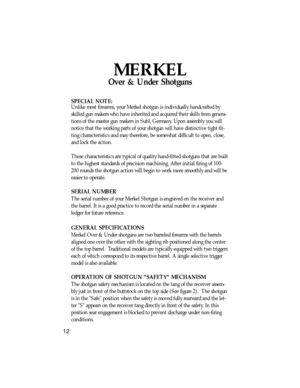 Page 13MERKEL
Over & Under Shotguns
SPECIAL NOTE:
Unlike most firearms, your Merkel shotgun is individually handcrafted by
skilled gun makers who have inherited and acquired their skills from genera-
tions of the master gun makers in Suhl, Germany. Upon assembly you will
notice that the working parts of your shotgun will have distinctive tight fit-
ting characteristics and may therefore, be somewhat difficult to open, close,
and lock the action.
These characteristics are typical of quality hand-fitted shotguns...