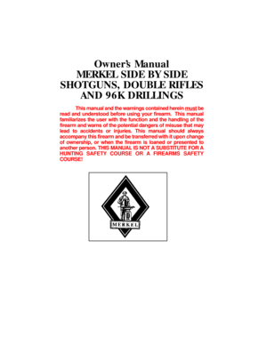 Page 2OwnerÕs Manual
MERKEL SIDE BY SIDE
SHOTGUNS, DOUBLE RIFLES
AND 96K DRILLINGS
This manual and the warnings contained herein mustbe
read and understood before using your firearm.  This manual
familiarizes the user with the function and the handling of the
firearm and warns of the potential dangers of misuse that may
lead to accidents or injuries. This manual should always
accompany this firearm and be transferred with it upon change
of ownership, or when the firearm is loaned or presented to
another...