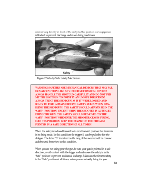 Page 14receiver tang directly in front of the safety. In this position sear engagement
is blocked to prevent discharge under non-firing conditions.
Figure 2 Side-by-Side Safety Mechanism
WARNING! SAFETIES ARE MECHANICAL DEVICES THAT MAY FAIL
OR MALFUNCTION LIKE ANY OTHER MECHANICAL DEVICE!
ALWAYS HANDLE THE SHOTGUN CAREFULLY AND DO NOT PER-
MIT THE SHOTGUN TO POINT IN AN UNSAFE DIRECTION!
ALWAYS TREAT THE SHOTGUN AS IF IT WERE LOADED AND
READY TO FIRE! ALWAYS OBSERVE SAFETY RULES WHEN HAN-
DLING THE SHOTGUN!...