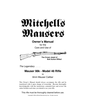 Page 1Owner’s Manual
for the
Care and Use of
The Legendary  .  .  .
Mauser 98k - Model 48 Rifle
in
8mm Mauser Caliber
This Owner’s Manual should always accompany the rifle and be
transferred with it upon change of ownership.  Become thoroughly
knowledgeable with the instructions contained here and review the
entire booklet each time you intend to use your rifle.
This rifle must be thoroughly cleaned before use.
The Crown Jewel of
            Bolt Action Rifles!
Copyright© 1999 by Mitchell Manufacturing Corp....
