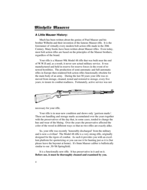 Page 44
A Little Mauser History:
Much has been written about the genius of Paul Mauser and his
brother Wilhelm and their invention of the famous Mauser rifle.  It is the
forerunner of virtually every modern bolt action rifle made in the 20th
Century. Many books have been written about Mauser rifles.  Even today,
most bolt action rifles are based on the principles of the Mauser brothers,
regardless of the brand.
Your rifle is a Mauser 98k Model 48 rifle that was built near the end
of W.W.II and, as a result, it...