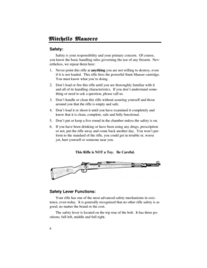 Page 66
Safety:
Safety is your responsibility and your primary concern.  Of course,
you know the basic handling rules governing the use of any firearm.  Nev-
ertheless, we repeat them here:
1. Never point this rifle at anything you are not willing to destroy, even
if it is not loaded.  This rifle fires the powerful 8mm Mauser cartridge.
You must know what you’re doing.
2. Don’t load or fire this rifle until you are thoroughly familiar with it
and all of its handling characteristics.  If you don’t understand...