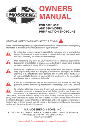 Page 1IMPORTANT “SAFETY WARNINGS” - NOTE THE SYMBOL
These safety warnings are for your protection as well as the safety of others. Disregarding
information in this manual may result in serious injury or death.
Be certain this owner’s manual is available for reference and is kept with this
firearm if transferred to another party. If manual is lost or misplaced, write
directly to Mossberg for a free replacement copy.
After performing any work on your firearm such as cleaning, adjustments,
disassembly or...