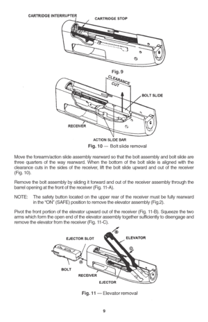 Page 119
Move the forearm/action slide assembly rearward so that the bolt assembly and bolt slide are
three quarters of the way rearward. When the bottom of the bolt slide is aligned with the
clearance cuts in the sides of the receiver, lift the bolt slide upward and out of the receiver
(Fig. 10).
Remove the bolt assembly by sliding it forward and out of the receiver assembly through the
barrel opening at the front of the receiver (Fig. 11-A).
NOTE: The safety button located on the upper rear of the receiver...