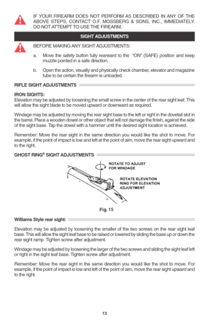 Page 15IF YOUR FIREARM DOES NOT PERFORM AS DESCRIBED IN ANY OF THE
ABOVE STEPS, CONTACT O.F. MOSSBERG & SONS, INC., IMMEDIATELY.
DO NOT ATTEMPT TO USE THE FIREARM.
SIGHT ADJUSTMENTS
BEFORE MAKING ANY SIGHT ADJUSTMENTS:
a. Move the safety button fully rearward to the  “ON” (SAFE) position and keep
muzzle pointed in a safe direction.
b. Open the action, visually and physically check chamber, elevator and magazine
tube to be certain the firearm is unloaded.
RIFLE SIGHT ADJUSTMENTS
IRON SIGHTS:
Elevation may be...