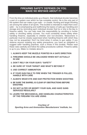 Page 28From the time an individual picks up a firearm, that individual shooter becomes
a part of a system over which he has complete control. He is the only part of
the system that can make a gun safe – or unsafe. Hunting and target shooting
are among the safest of all sports. This booklet is intended to make them even
safer – by re-emphasizing and reaffirming the basics of safe gun handling and
storage and by reminding each individual shooter that he or she is the key to
firearms safety. You can help meet this...