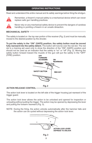 Page 42
OPERATING INSTRUCTIONS
Read and understand this entire manual and its safety warnings before firing the shotgun.
Remember, a firearm’s manual safety is a mechanical device which can never
replace safe gun handling practices.
Never rely on any mechanical safety device to prevent the dangers of careless
handling or pointing a firearm in an unsafe direaction.
MECHANICAL SAFETY
The safety is located on  the top rear portion of the receiver (Fig. 2) and must be manually
moved to the desired position by the...