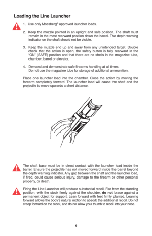Page 66
Loading the Line Launcher
1.   Use only Mossberg® approved launcher loads.
2.  Keep the muzzle pointed in an upright and safe position. The shaft must
 remain in the most rearward position down the barrel. The depth warning
 indicator on the shaft should not be visible.
3.  Keep the muzzle end up and away from any unintended target. Double
check that the action is open, the safety button is fully rearward in the
“ON” (SAFE) position and that there are no shells in the magazine tube,
chamber, barrel or...