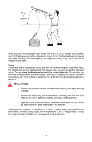 Page 77
Wind will cause considerable “drift” of the line and to a lesser degree the projectile
itself. Drift allowances must be established before firing. The floating head, combined
with wind, line drag, and line-whipping from rapid unravelling, may cause the shaft to
wobble during flight.
Firing
Firing from and to a stationary object and with no wind affecting the projectile’s flight,
the shooter should aim approximately 35 degrees to 45 degrees over the intended
target. Do not lower the line launcher until...