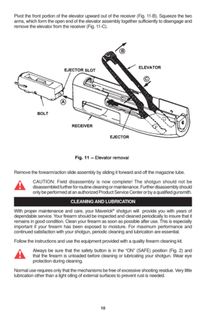 Page 1210
Pivot the front portion of the elevator upward out of the receiver (Fig. 11-B). Squeeze the two
arms, which form the open end of the elevator assembly together sufficiently to disengage and
remove the elevator from the receiver (Fig. 11-C).
Remove the forearm/action slide assembly by sliding it forward and off the magazine tube.
CAUTION: Field disassembly is now complete! The shotgun should not be
disassembled further for routine cleaning or maintenance. Further disassembly should
only be performed at...