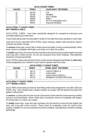 Page 1816
ACCU CHOKE TUBES
GAUGE ITEM # LEAD SHOT  PATTERNS
12 95190 Full
12 95195 Modified
12 95200 Imp. Cylinder
12 95235 Skeet
12 95267 XX Full Turkey(lead only)
12 95245 Improved Modified
ACCU-STEEL™ CHOKE TUBES
(88™ MODELS ONLY)
ACCU-STEEL TUBES - have been specifically designed for exceptional endurance and
controlled patterning of steel shot.
These tubes will provide the best pattern results for the steel shot sizes stamped on each tube.
Lead shot may be used with ACCU-STEEL tubes; however, pattern tests...