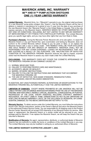 Page 23MAVERICK ARMS, INC. WARRANTY
88™ AND 91™ PUMP-ACTION SHOTGUNS
ONE (1) YEAR LIMITED WARRANTY
Limited Warranty:Maverick Arms, Inc. (“Maverick”) warrants to you, the original retail purchaser
of a new Maverick®pump-action shotgun (the “firearm”), that the Maverick firearm will be free of
defects in material or manufacture for a period of one (1) year from the date of your purchase of
the new Maverick firearm (the “Warranty Period”) in the United States or Canada. This is the only
express warranty on the...