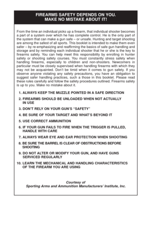 Page 28From the time an individual picks up a firearm, that individual shooter becomes
a part of a system over which he has complete control. He is the only part of
the system that can make a gun safe – or unsafe. Hunting and target shooting
are among the safest of all sports. This booklet is intended to make them even
safer – by re-emphasizing and reaffirming the basics of safe gun handling and
storage and by reminding each individual shooter that he or she is the key to
firearms safety. You can help meet this...