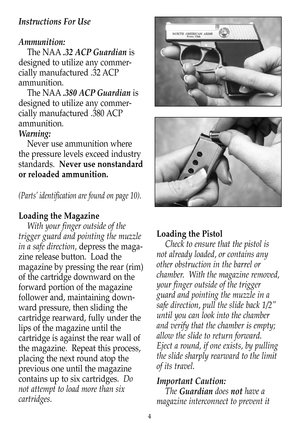 Page 5Instructions For Use
Ammunition:
The NAA.32 ACP Guardianis
designed to utilize any commer-
cially manufactured .32 ACP
ammunition.
The NAA.380 ACP Guardianis
designed to utilize any commer-
cially manufactured .380 ACP
ammunition.
Warning:
Never use ammunition where
the pressure levels exceed industry
standards.  Never use nonstandard
or reloaded ammunition.
(Parts’ identification are found on page 10).
Loading the Magazine
With your finger outside of the
trigger guard and pointing the muzzle
in a safe...