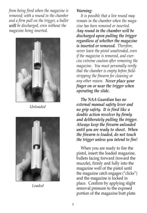 Page 6from being fired when the magazine is
removed; with a round in the chamber
and a firm pull on the trigger, a bullet
willbe discharged, even without the
magazine being inserted.Warning:
It is possible that a live round may
remain in the chamber when the maga-
zine has been removed or inserted.
Any round in the chamber will be
discharged upon pulling the trigger
regardless of whether the magazine
is inserted or removed.  Therefore,
never leave the pistol unattended, even
if the magazine is removed, and...