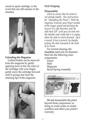 Page 8round or spent cartridge, in the
event that one still remains in the
chamber.
Unloading the Magazine
Unfired bullets can be removed
from the magazine by gently
applying force to the rim (rear) of
the cartridge with your finger;
gently move the cartridge forward
until it springs free from the
retaining lips of the magazine.Field Stripping
Disassembly
Check to ensure that the pistol is
not already loaded.  (See instructions
for “Unloading the Pistol”)  With the
magazine removed, your finger outside
of the...