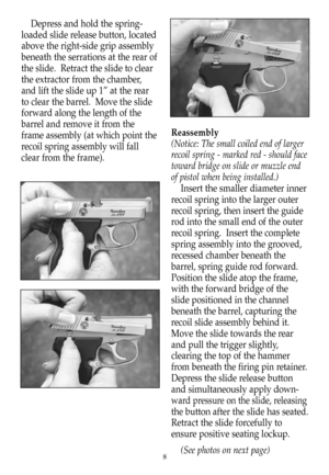Page 9Depress and hold the spring-
loaded slide release button, located
above the right-side grip assembly
beneath the serrations at the rear of
the slide.  Retract the slide to clear
the extractor from the chamber,
and lift the slide up 1” at the rear
to clear the barrel.  Move the slide
forward along the length of the
barrel and remove it from the
frame assembly (at which point the
recoil spring assembly will fall
clear from the frame).
Reassembly
(Notice: The small coiled end of larger
recoil spring -...