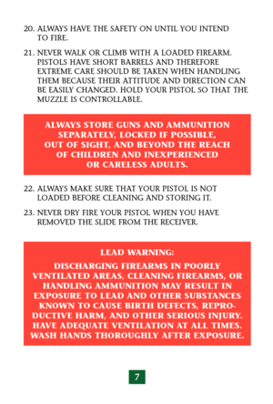 Page 117
20. ALWAYS HAVE THE SAFETY ON UNTIL YOU INTEND 
TO FIRE.
21. NEVER WALK OR CLIMB WITH A LOADED FIREARM. 
PISTOLS HAVE SHORT BARRELS AND THEREFORE
EXTREME CARE SHOULD BE TAKEN WHEN HANDLING
THEM BECAUSE THEIR ATTITUDE AND DIRECTION CAN
BE EASILY CHANGED. HOLD YOUR PISTOL SO THAT THE
MUZZLE IS CONTROLLABLE.
22. ALWAYS MAKE SURE THAT YOUR PISTOL IS NOT
LOADED BEFORE CLEANING AND STORING IT.
23. NEVER DRY FIRE YOUR PISTOL WHEN YOU HAVE
REMOVED THE SLIDE FROM THE RECEIVER.
ALWAYS STORE GUNS AND AMMUNITION...