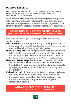 Page 1612
PASSIVE SAFETIES
THESE SAFETIES ARE ACTIVATED AUTOMATICALLY WITHOUT
MANUAL INTERVENTION. DO NOT BYPASS THEM OR 
RENDER THEM INOPERATIVE.
These mechanisms form parts of a safety system incorporated
into your Para-Ordnance pistol and they are designed and
installed for the prevention of accidental discharges that could
otherwise follow as the result of some commonplace occurrences.
NEVER RELY ON A SAFETY MECHANISM TO 
JUSTIFY CARELESS HANDLING OF YOUR PISTOL.
ALWAYS EXPECT THE GUN TO FIRE 
WHEN YOU...