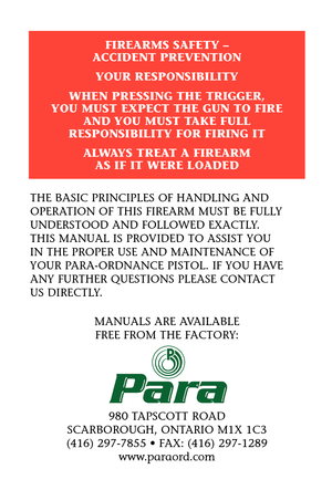 Page 3THE BASIC PRINCIPLES OF HANDLING AND
OPERATION OF THIS FIREARM MUST BE FULLY
UNDERSTOOD AND FOLLOWED EXACTLY. 
THIS MANUAL IS PROVIDED TO ASSIST YOU 
IN THE PROPER USE AND MAINTENANCE OF
YOUR PARA-ORDNANCE PISTOL. IF YOU HAVE
ANY FURTHER QUESTIONS PLEASE CONTACT 
US DIRECTLY.
MANUALS ARE AVAILABLE 
FREE FROM THE FACTORY:
980 TAPSCOTT ROAD
SCARBOROUGH, ONTARIO M1X 1C3
(416) 297-7855 • FAX: (416) 297-1289
www.paraord.com
FIREARMS SAFETY – 
ACCIDENT PREVENTION
YOUR RESPONSIBILITY
WHEN PRESSING THE TRIGGER,...