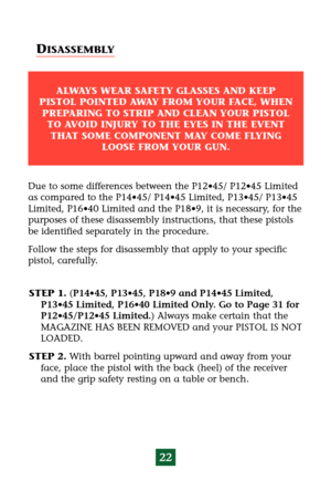 Page 26STEP 1.(P14•45, P13•45, P18•9 and P14•45 Limited,
P13•45 Limited, P16•40 Limited Only. Go to Page 31 for
P12•45/P12•45 Limited.) Always make certain that the
MAGAZINE HAS BEEN REMOVED and your PISTOL IS NOT
LOADED.
STEP 2.With barrel pointing upward and away from your
face, place the pistol with the back (heel) of the receiver
and the grip safety resting on a table or bench.
22
Due to some differences between the P12•45/ P12•45 Limited
as compared to the P14•45/ P14•45 Limited, P13•45/ P13•45
Limited,...