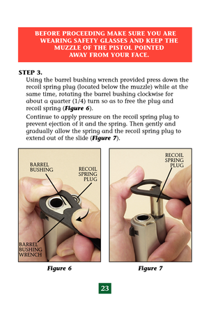 Page 2723
Figure 7  Figure 6
RECOIL
SPRING 
PLUG
BARREL
BUSHING
BARREL
BUSHING
WRENCHRECOIL
SPRING 
PLUG
STEP 3.
Using the barrel bushing wrench provided press down the
recoil spring plug (located below the muzzle) while at the
same time, rotating the barrel bushing clockwise for
about a quarter (1/4) turn so as to free the plug and
recoil spring (Figure 6).
Continue to apply pressure on the recoil spring plug to
prevent ejection of it and the spring. Then gently and
gradually allow the spring and the recoil...