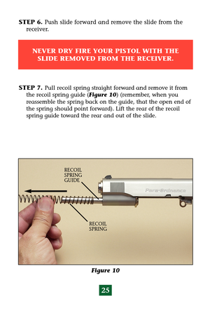 Page 2925
STEP 6. Push slide forward and remove the slide from the 
receiver.
NEVER DRY FIRE YOUR PISTOL WITH THE
SLIDE REMOVED FROM THE RECEIVER.
Figure 10
RECOIL
SPRING RECOIL 
SPRING
GUIDE
STEP 7. Pull recoil spring straight forward and remove it from
the recoil spring guide (Figure 10) (remember, when you
reassemble the spring back on the guide, that the open end of
the spring should point forward). Lift the rear of the recoil
spring guide toward the rear and out of the slide. 