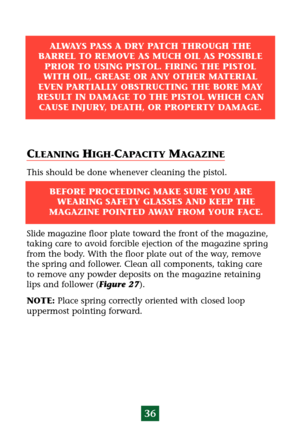 Page 40CLEANING HIGH-CAPACITY MAGAZINE
This should be done whenever cleaning the pistol.
Slide magazine floor plate toward the front of the magazine,
taking care to avoid forcible ejection of the magazine spring
from the body. With the floor plate out of the way, remove
the spring and follower. Clean all components, taking care
to remove any powder deposits on the magazine retaining
lips and follower (Figure 27).
NOTE:Place spring correctly oriented with closed loop
uppermost pointing forward.
36
ALWAYS PASS A...