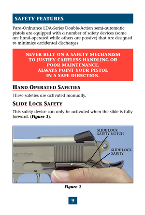 Page 139
Figure 1
SAFETY FEATURES
SLIDE LOCK
SAFETY NOTCH
SLIDE LOCK
SAFETY
Para-Ordnance LDA-Series Double-Action semi-automatic
pistols are equipped with a number of safety devices (some
are hand-operated while others are passive) that are designed
to minimize accidental discharges.
HAND-OPERATED SAFETIES
These safeties are activated manually.
SLIDE LOCK SAFETY
This safety device can only be activated when the slide is fully
forward. (Figure 1).
NEVER RELY ON A SAFETY MECHANISM 
TO JUSTIFY CARELESS HANDLING...