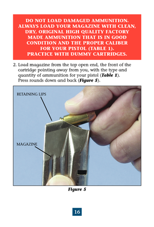 Page 2016
Figure 5
MAGAZINERETAINING LIPS
2. Load magazine from the top open end, the front of the 
cartridge pointing away from you, with the type and 
quantity of ammunition for your pistol (Table 1). 
Press rounds down and back (Figure 5).
DO NOT LOAD DAMAGED AMMUNITION.
ALWAYS LOAD YOUR MAGAZINE WITH CLEAN,
DRY, ORIGINAL HIGH QUALITY FACTORY
MADE AMMUNITION THAT IS IN GOOD 
CONDITION AND THE PROPER CALIBER 
FOR YOUR PISTOL (TABLE 1). 
PRACTICE WITH DUMMY CARTRIDGES. 