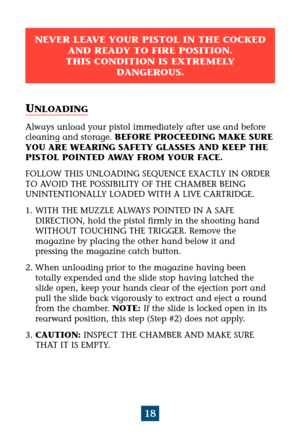 Page 22NEVER LEAVE YOUR PISTOL IN THE COCKED
AND READY TO FIRE POSITION. 
THIS CONDITION IS EXTREMELY 
DANGEROUS.
18
UNLOADING
Always unload your pistol immediately after use and before
cleaning and storage. BEFORE PROCEEDING MAKE SURE
YOU ARE WEARING SAFETY GLASSES AND KEEP THE
PISTOL POINTED AWAY FROM YOUR FACE.
FOLLOW THIS UNLOADING SEQUENCE EXACTLY IN ORDER
TO AVOID THE POSSIBILITY OF THE CHAMBER BEING 
UNINTENTIONALLY LOADED WITH A LIVE CARTRIDGE.
1. WITH THE MUZZLE ALWAYS POINTED IN A SAFE 
DIRECTION,...