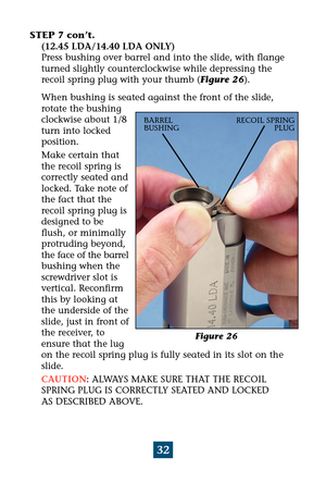 Page 3632
STEP 7 con’t. 
(12.45 LDA/14.40 LDA ONLY)
Press bushing over barrel and into the slide, with flange
turned slightly counterclockwise while depressing the
recoil spring plug with your thumb (Figure 26). 
When bushing is seated against the front of the slide,
rotate the bushing
clockwise about 1/8
turn into locked
position.
Make certain that
the recoil spring is
correctly seated and
locked. Take note of
the fact that the
recoil spring plug is
designed to be
flush, or minimally
protruding beyond,
the...