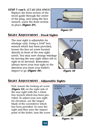 Page 38Figure 31
34
STEP 7 con’t. (C7.45 LDA ONLY)
Replace the front section of the
recoil guide through the center
of the plug, and using the hex
wrench, screw the front section
in place (Figure 29).
SIGHT ADJUSTMENT - Fixed Sights
The rear sight is adjustable for
windage only. Using a 5/64 hex
wrench which has been provided,
loosen the hex set screw located 
directly in front of the rear sight
notch. You may now change windage
by moving the rear sight either left or
right in its dovetail. Remember,
always...