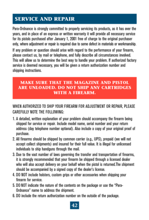 Page 4642
Para-Ordnance is strongly committed to properly servicing its products, as it has over the
years, and in place of an express or written warranty it will provide all necessary service
for its pistols purchased after January 1, 2001 free of charge to the original purchaser
only, where adjustment or repair is required due to some defect in materials or workmanship.
If any problem or question should arise with regard to the performance of your firearm,
please contact us, by mail or telephone, and fully...