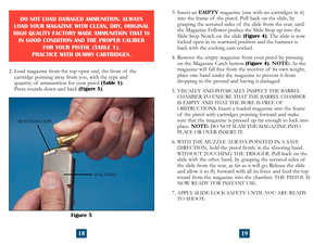 Page 12
Figure 5
MAGAZINE
RETAINING LIPS
2.  Load magazine from the top open end, the front of  the  
cartridge pointing away from you, with the type and  
quantity of  ammunition for your pistol (Table 1).  
Press rounds down and back (Figure 5).
DO NOT LOAD DAMAGED AMMUNITION. ALWAYS 
LOAD YOUR MAGAZINE WITH CLEAN, DRY, ORIGINAL 
HIGH QUALITY FACTORY MADE AMMUNITION THAT IS  IN GOOD CONDITION AND THE PROPER CALIBER 
 
FOR YOUR PISTOL (TABLE 1). 
 
PRACTICE WITH DUMMY CARTRIDGES.
18
3.  Insert an EMPTY...