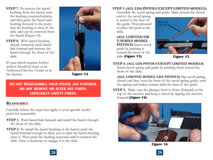 Page 17
If  your pistol requires further 
work it should be done at an 
Authorized Service Center or at 
the factory.
REASSEMBLY
Carefully follow the steps that apply to your specific model  
pistol for reassembly.
STEP 1.   Push barrel link forward and install the barrel through 
the front of  the slide.
STEP 2.  To install the barrel bushing in the barrel, push the 
 
barrel forward enough to allow you to slide the barrel bushing  
onto it. Then push the bushing rearward until it contacts the 
slide. Turn it...