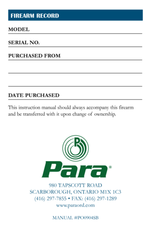 Page 27
FIREARM RECORD
980 TAPSCOTT ROAD
SCARBOROUGH, ONTARIO M1X 1C3 (416) 297-7855 • FAX: (416) 297-1289 www.paraord.com
MANUAL #PO0904SB
Para
MODEL
SERIAL NO.
PURCHASED FROM
DATE PURCHASED
This instruction manual should always accompany this firearm  
and be transferred with it upon change of  ownership.
® 