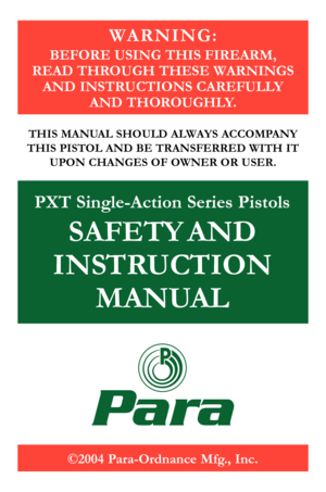 Page 1
©2004 Para-Ordnance Mfg., Inc.
PXT Single-Action Series Pistols 
SAFETY AND 
INSTRUCTION 
MANUAL
Para
W A R N I N G :
BEFORE USING THIS FIREARM,  
READ THROUGH THESE WARNINGS  AND INSTRUCTIONS CAREFULLY 
 
AND THOROUGHLY.
THIS MANUAL SHOULD ALWAYS ACCOMPANY 
THIS PISTOL AND BE TRANSFERRED WITH IT
 
UPON CHANGES OF OWNER OR USER. 