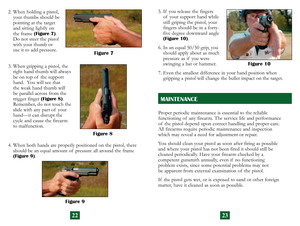 Page 14
2322
Proper periodic maintenance is essential to the reliable  
functioning of  any firearm. The service life and performance  
of  the pistol depend upon correct handling and proper care.  
All firearms require periodic maintenance and inspection  
which may reveal a need for adjustment or repair.
You should clean your pistol as soon after firing as possible 
 
and where your pistol has not been fired it should still be  
cleaned periodically. Have your firearm checked by a  
competent gunsmith...