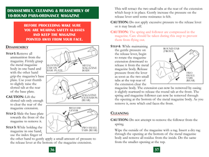 Page 21
36
DISASSEMBLY
STEP 1: Remove all  
ammunition from the 
magazine. Firmly  grasp 
the metal  magazine 
body in one hand and 
with the other hand 
grip  the magazine’s base 
plate. Use your thumb 
to slightly raise the 
 
slotted tab at the rear 
of  the base plate. 
CAUTION:
  Lift the  
slotted tab only enough 
to clear the rear of  the 
magazine extension.
S
TEP 2:  Slide the base plate 
towards the front of  the 
magazine to remove it.
S
TEP  3:  While  holding the  
magazine in one hand, 
use  the...