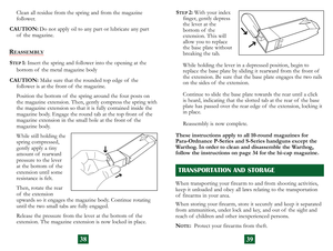 Page 22
Clean all residue from the spring and from the magazine  
follower.
CAUTION:
  Do not apply oil to any part or lubricate any part  
of  the magazine.
REASSEMBLY
STEP 1:  Insert the spring and follower into the  opening at the  
bottom of  the metal magazine body
CAUTION:
  Make sure that the rounded top edge of  the  
follower is at the front of  the magazine.
Position the bottom of  the spring around the four posts on 
the magazine extension. Then, gently compress the spring with 
the magazine...