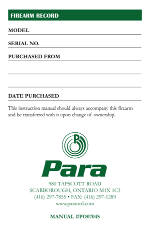 Page 27
FIREARM RECORD
980 TAPSCOTT ROAD
SCARBOROUGH, ONTARIO M1X 1C3 (416) 297-7855 • FAX: (416) 297-1289 www.paraord.com
MANUAL #P
O0704S
Para
MODEL
SERIAL NO.
PURCHASED FROM
DATE PURCHASED
This instruction manual should always accompany this firearm  
and be transferred with it upon change of  ownership. 