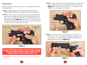 Page 15
Carefully follow the steps that apply to your specific model pistol 
for disassembly. STEP 1. Always make certain that the MAGAZINE HAS 
 
BEEN REMOVED and your PISTOL IS NOT LOADED.
STEP 2. 
  With the pistol unloaded and the muzzle pointing in a 
safe direction, depress the grip safety  while pushing the slide 
back to the point that the slide stop lug is directly opposite the 
disassembly notch 
(Figure 6).  Then push the rounded end of the  slide stop pin, on the right side of  the receiver, inward...