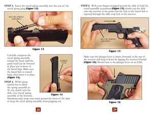 Page 17
2829
STEP 3.  Insert the recoil spring assembly into the rear of  the 
recoil spring plug ( Figure 13).
    Carefully compress the  recoil spring assembly 
toward the front until the 
guide head can be lowered 
in place just in front of  
the barrel lugs. Make sure 
the barrel link is rotated 
back, then lower it in place
 (Figure 14 ).
STEP 4.   While being  
careful not to allow  
the spring assembly to  
fly out, slowly turn the  
slide over (recoil spring  
assembly at the bottom)....