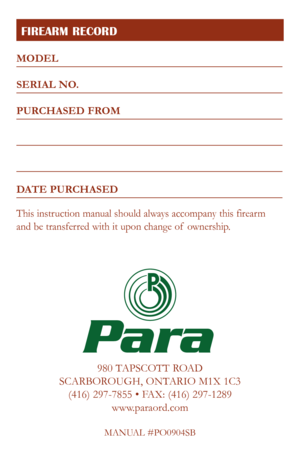 Page 29
FIREARM RECORD
980 TAPSCOTT ROAD
SCARBOROUGH, ONTARIO M1X 1C3 (416) 297-7855 • FAX: (416) 297-1289 www.paraord.com
MANUAL #PO0904SB
Para
MODEL
SERIAL NO.
PURCHASED FROM
DATE PURCHASED
This instruction manual should always accompany this firearm  
and be transferred with it upon change of  ownership. 